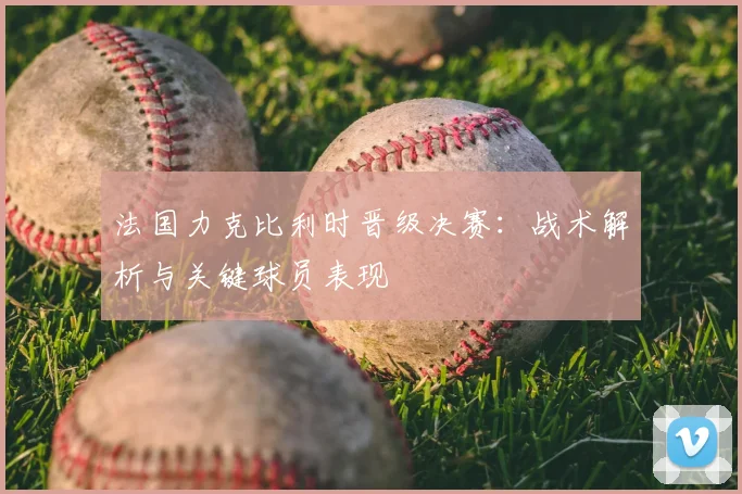 法国力克比利时晋级决赛：战术解析与关键球员表现