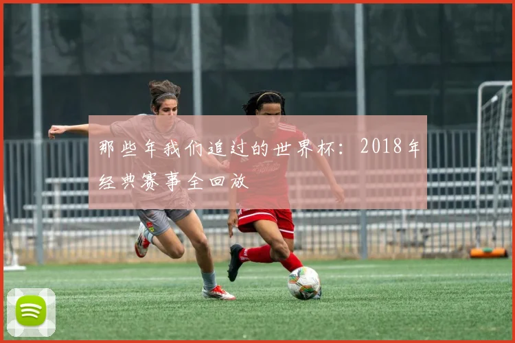 那些年我们追过的世界杯：2018年经典赛事全回放