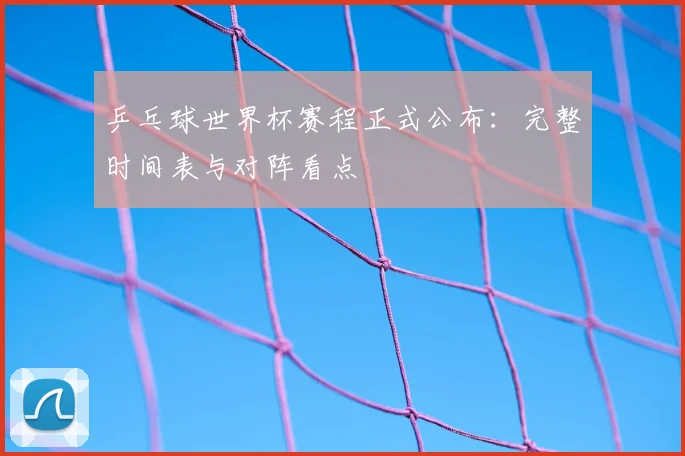 乒乓球世界杯赛程正式公布：完整时间表与对阵看点