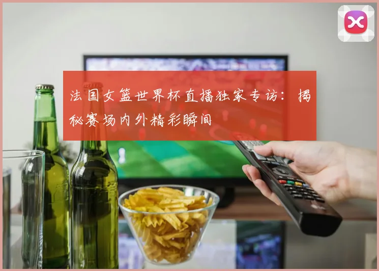 法国女篮世界杯直播独家专访：揭秘赛场内外精彩瞬间