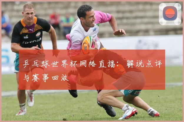 乒乓球世界杯网络直播：解说点评与赛事回放