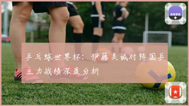乒乓球世界杯：伊藤美诚对阵国乒主力战绩深度分析