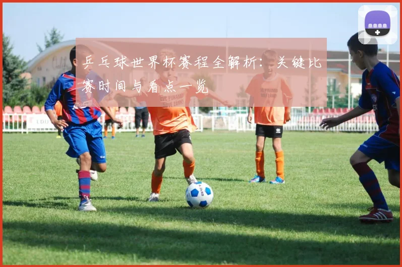 乒乓球世界杯赛程全解析：关键比赛时间与看点一览