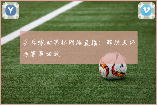 乒乓球世界杯网络直播：解说点评与赛事回放