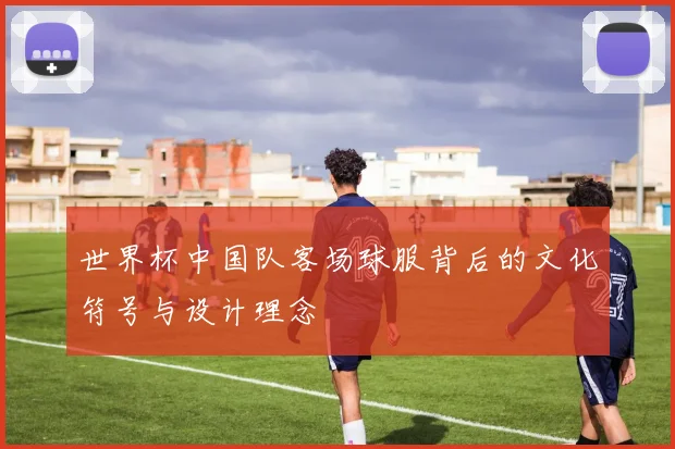 世界杯中国队客场球服背后的文化符号与设计理念