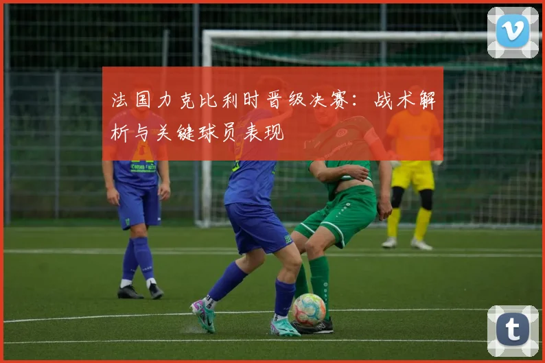 法国力克比利时晋级决赛：战术解析与关键球员表现