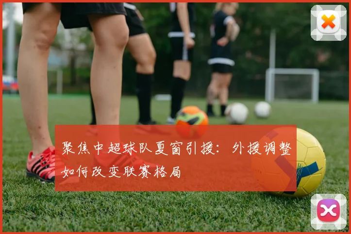 聚焦中超球队夏窗引援：外援调整如何改变联赛格局