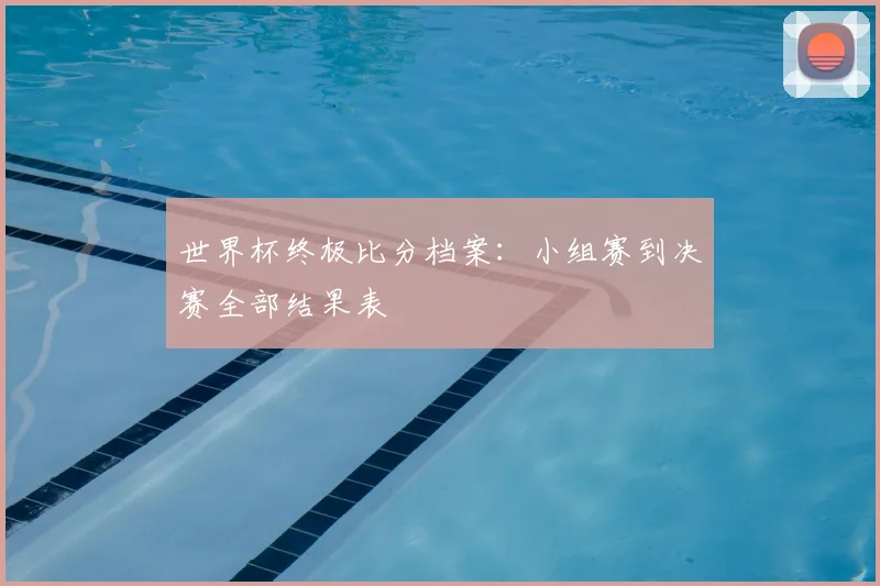 世界杯终极比分档案:小组赛到决赛全部结果表