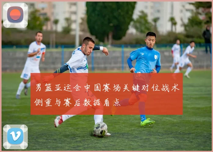 男篮亚运会中国赛场关键对位战术侧重与赛后数据看点