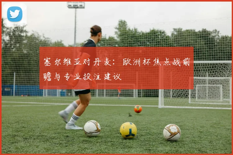 塞尔维亚对丹麦:欧洲杯焦点战前瞻与专业投注建议