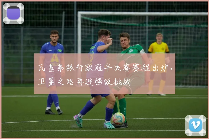 瓦基弗银行欧冠半决赛赛程出炉，卫冕之路再迎强敌挑战
