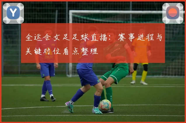 全运会女足足球直播：赛事进程与关键对位看点整理