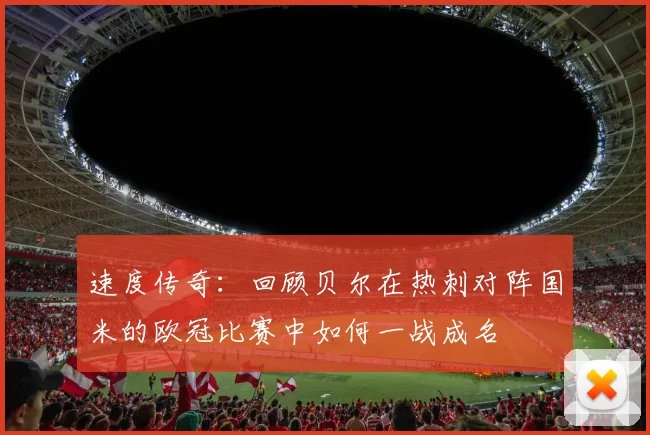 速度传奇：回顾贝尔在热刺对阵国米的欧冠比赛中如何一战成名