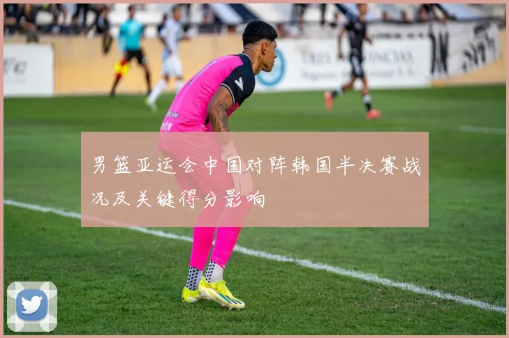 男篮亚运会中国对阵韩国半决赛战况及关键得分影响