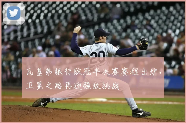 瓦基弗银行欧冠半决赛赛程出炉，卫冕之路再迎强敌挑战