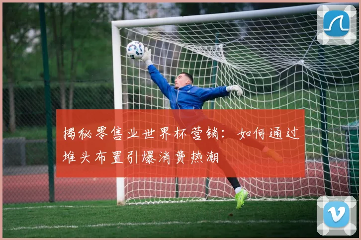 揭秘零售业世界杯营销：如何通过堆头布置引爆消费热潮