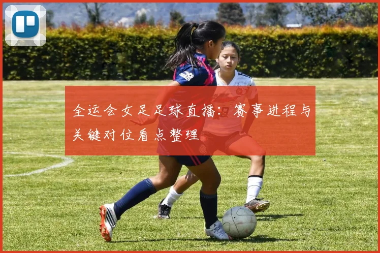 全运会女足足球直播：赛事进程与关键对位看点整理